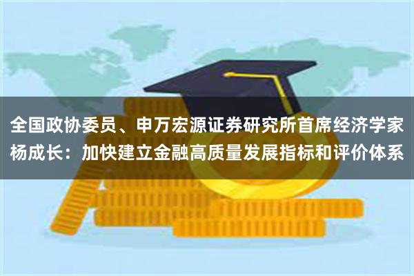 全国政协委员、申万宏源证券研究所首席经济学家杨成长：加快建立金融高质量发展指标和评价体系