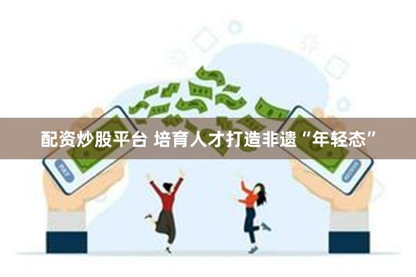 配资炒股平台 培育人才打造非遗“年轻态”