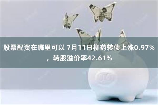 股票配资在哪里可以 7月11日柳药转债上涨0.97%，转股溢价率42.61%