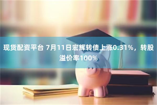 现货配资平台 7月11日宏辉转债上涨0.31%，转股溢价率100%