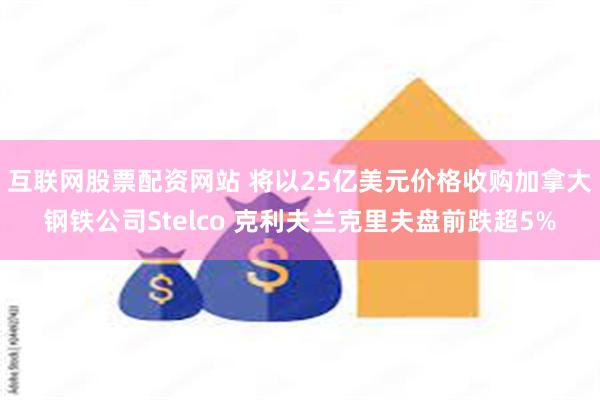 互联网股票配资网站 将以25亿美元价格收购加拿大钢铁公司Stelco 克利夫兰克里夫盘前跌超5%