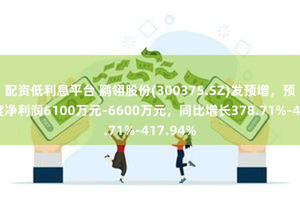 配资低利息平台 鹏翎股份(300375.SZ)发预增，预计半年度净利润6100万元–6600万元，同比增长378.71%-417.94%