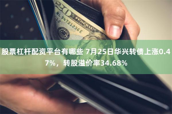 股票杠杆配资平台有哪些 7月25日华兴转债上涨0.47%，转股溢价率34.68%