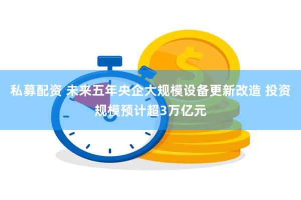 私募配资 未来五年央企大规模设备更新改造 投资规模预计超3万亿元