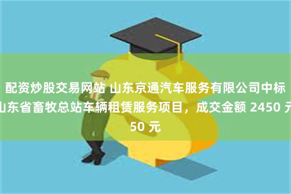 配资炒股交易网站 山东京通汽车服务有限公司中标山东省畜牧总站车辆租赁服务项目，成交金额 2450 元