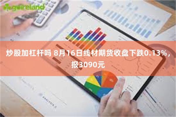 炒股加杠杆吗 8月16日线材期货收盘下跌0.13%，报3090元