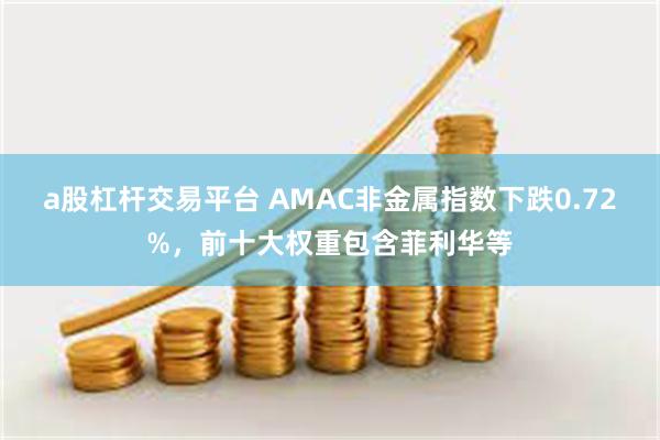 a股杠杆交易平台 AMAC非金属指数下跌0.72%，前十大权重包含菲利华等