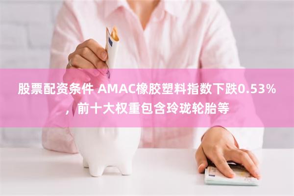 股票配资条件 AMAC橡胶塑料指数下跌0.53%，前十大权重包含玲珑轮胎等