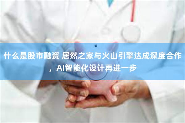 什么是股市融资 居然之家与火山引擎达成深度合作，AI智能化设计再进一步