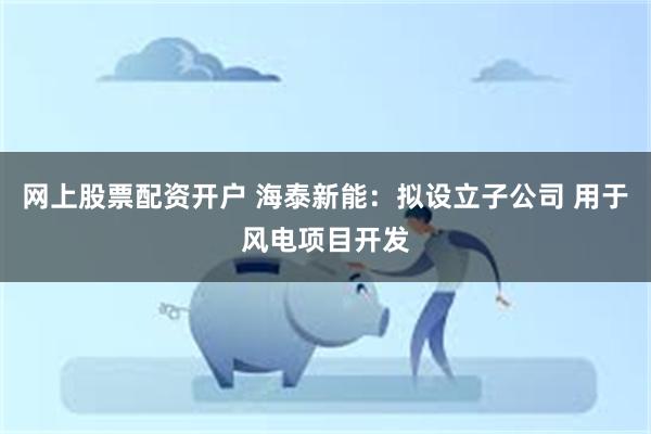 网上股票配资开户 海泰新能：拟设立子公司 用于风电项目开发