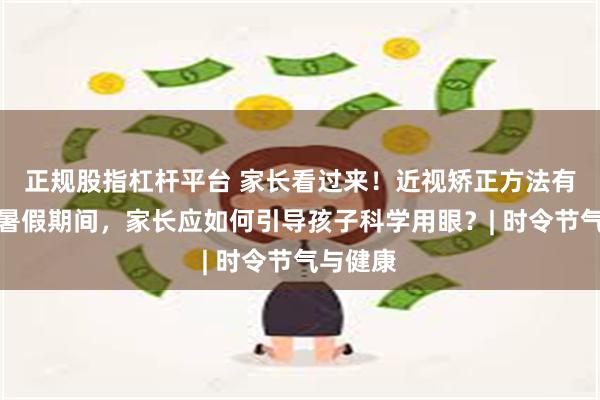 正规股指杠杆平台 家长看过来！近视矫正方法有哪些？暑假期间，家长应如何引导孩子科学用眼？| 时令节气与健康