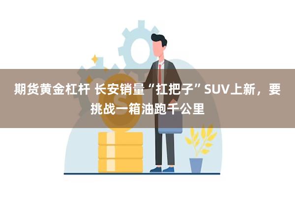 期货黄金杠杆 长安销量“扛把子”SUV上新，要挑战一箱油跑千公里