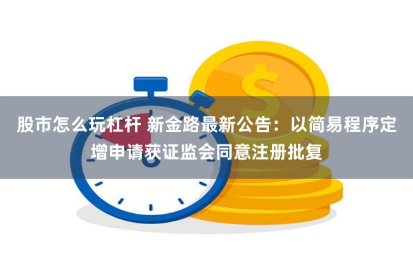 股市怎么玩杠杆 新金路最新公告：以简易程序定增申请获证监会同意注册批复