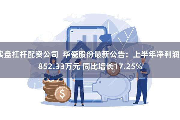 实盘杠杆配资公司  华瓷股份最新公告：上半年净利润9852.33万元 同比增长17.25%