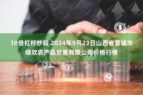 10倍杠杆炒股 2024年9月23日山西省晋城市绿欣农产品贸易有限公司价格行情