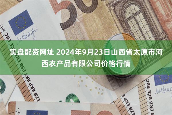 实盘配资网址 2024年9月23日山西省太原市河西农产品有限公司价格行情