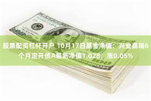 股票配资杠杆开户 10月17日基金净值：兴业嘉瑞6个月定开债A最新净值1.028，涨0.05%