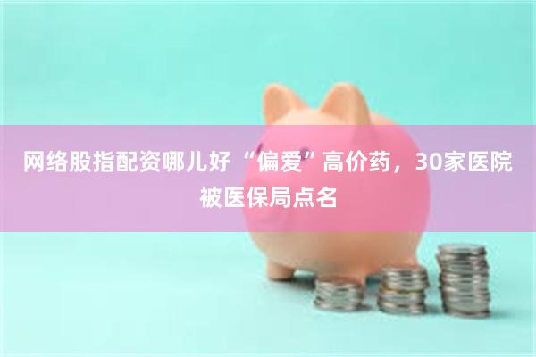 网络股指配资哪儿好 “偏爱”高价药，30家医院被医保局点名