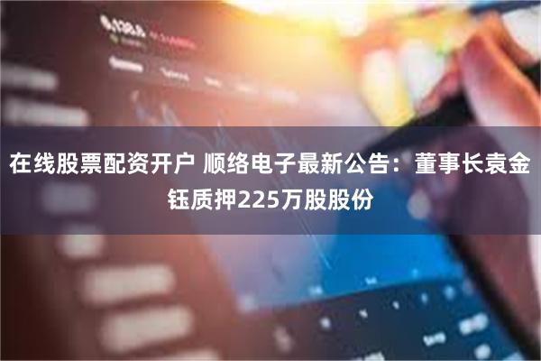 在线股票配资开户 顺络电子最新公告:董事长袁金钰质押225万股股份