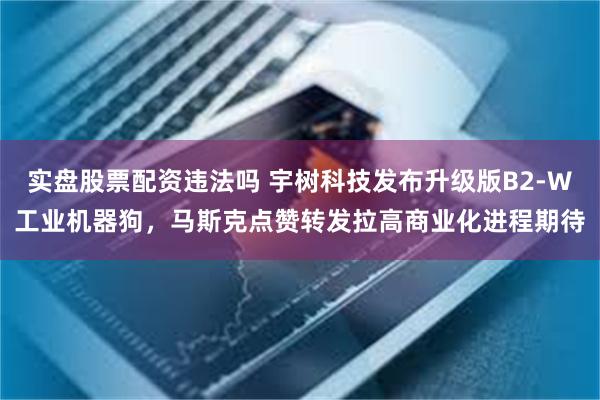 实盘股票配资违法吗 宇树科技发布升级版B2-W工业机器狗,马斯克点赞转发拉高商业化进程期待