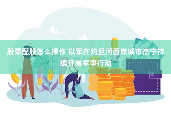 股票配股怎么操作 以军在约旦河西岸城市杰宁持续开展军事行动