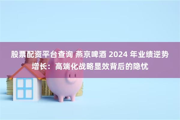 股票配资平台查询 燕京啤酒 2024 年业绩逆势增长：高端化战略显效背后的隐忧