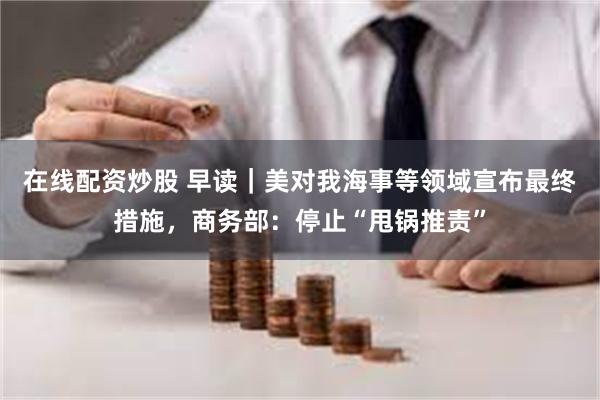 在线配资炒股 早读｜美对我海事等领域宣布最终措施，商务部：停止“甩锅推责”