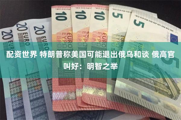 配资世界 特朗普称美国可能退出俄乌和谈 俄高官叫好:明智之举