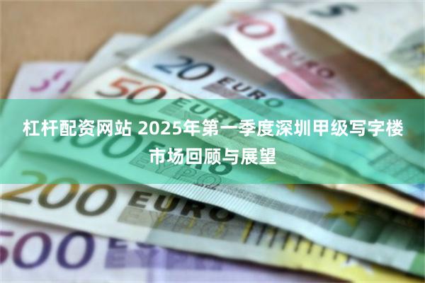 杠杆配资网站 2025年第一季度深圳甲级写字楼市场回顾与展望