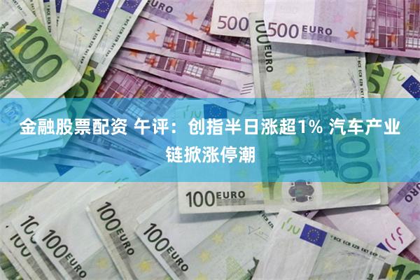 金融股票配资 午评:创指半日涨超1% 汽车产业链掀涨停潮