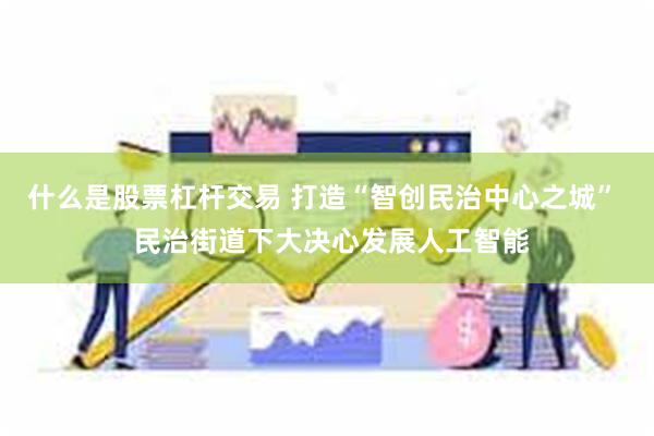 什么是股票杠杆交易 打造“智创民治中心之城” 民治街道下大决心发展人工智能