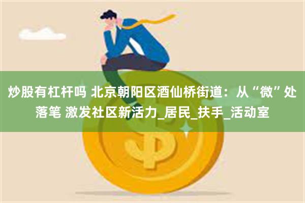炒股有杠杆吗 北京朝阳区酒仙桥街道:从“微”处落笔 激发社区新活力_居民_扶手_活动室