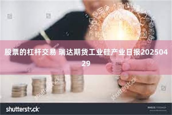 股票的杠杆交易 瑞达期货工业硅产业日报20250429
