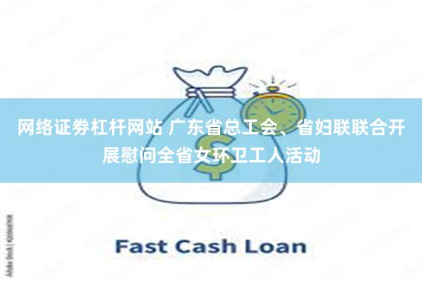 网络证劵杠杆网站 广东省总工会、省妇联联合开展慰问全省女环卫工人活动