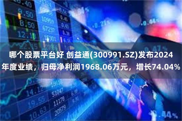 哪个股票平台好 创益通(300991.SZ)发布2024年度业绩，归母净利润1968.06万元，增长74.04%