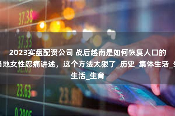 2023实盘配资公司 战后越南是如何恢复人口的？当地女性忍痛讲述，这个方法太狠了_历史_集体生活_生育
