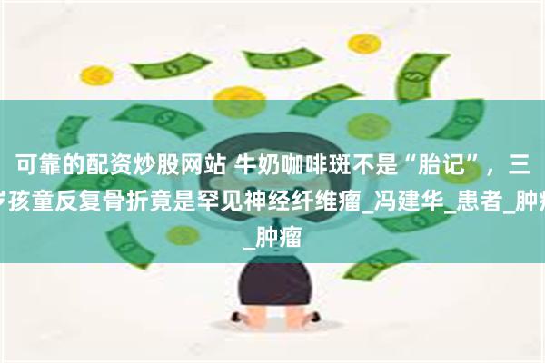可靠的配资炒股网站 牛奶咖啡斑不是“胎记”，三岁孩童反复骨折竟是罕见神经纤维瘤_冯建华_患者_肿瘤