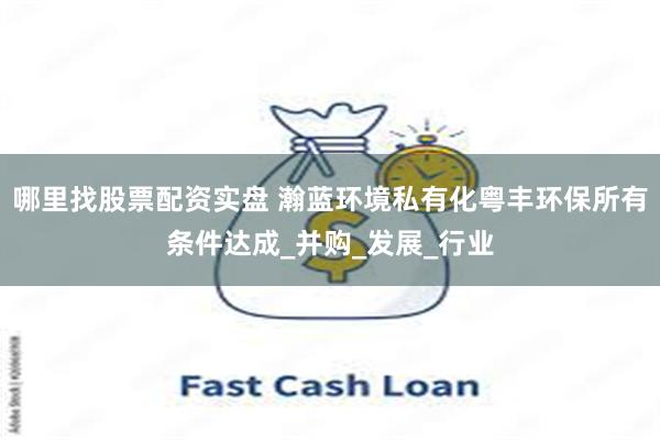 哪里找股票配资实盘 瀚蓝环境私有化粤丰环保所有条件达成_并购_发展_行业