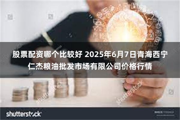 股票配资哪个比较好 2025年6月7日青海西宁仁杰粮油批发市场有限公司价格行情