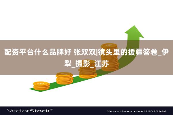 配资平台什么品牌好 张双双|镜头里的援疆答卷_伊犁_摄影_江苏