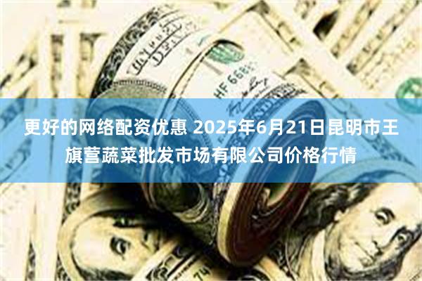更好的网络配资优惠 2025年6月21日昆明市王旗营蔬菜批发市场有限公司价格行情