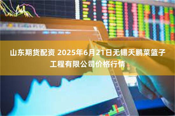 山东期货配资 2025年6月21日无锡天鹏菜篮子工程有限公司价格行情