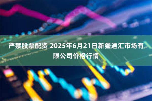 严禁股票配资 2025年6月21日新疆通汇市场有限公司价格行情