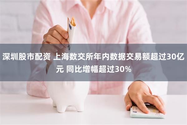 深圳股市配资 上海数交所年内数据交易额超过30亿元 同比增幅超过30%