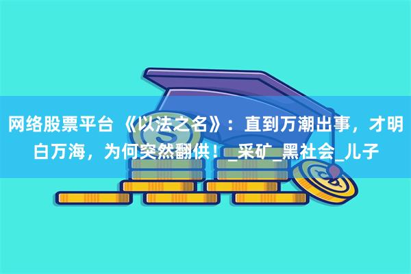 网络股票平台 《以法之名》：直到万潮出事，才明白万海，为何突然翻供！_采矿_黑社会_儿子