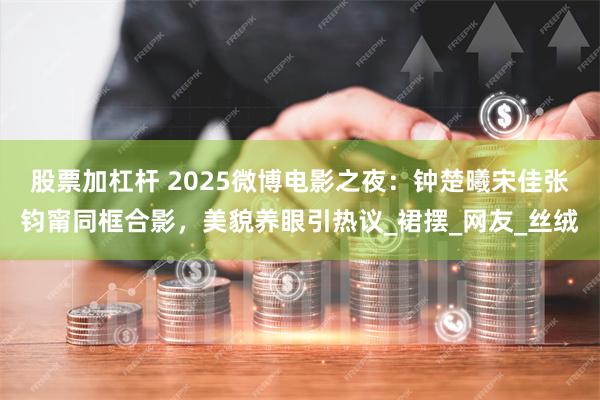 股票加杠杆 2025微博电影之夜：钟楚曦宋佳张钧甯同框合影，美貌养眼引热议_裙摆_网友_丝绒