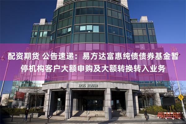 配资期货 公告速递：易方达富惠纯债债券基金暂停机构客户大额申购及大额转换转入业务