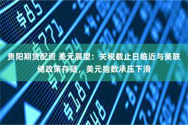 贵阳期货配资 美元展望：关税截止日临近与美联储政策存疑，美元指数承压下滑