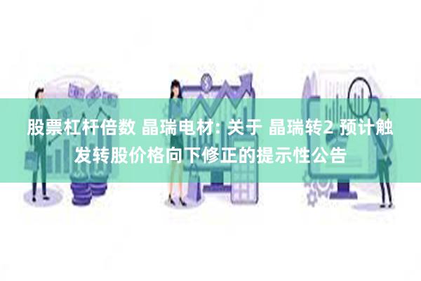 股票杠杆倍数 晶瑞电材: 关于 晶瑞转2 预计触发转股价格向下修正的提示性公告