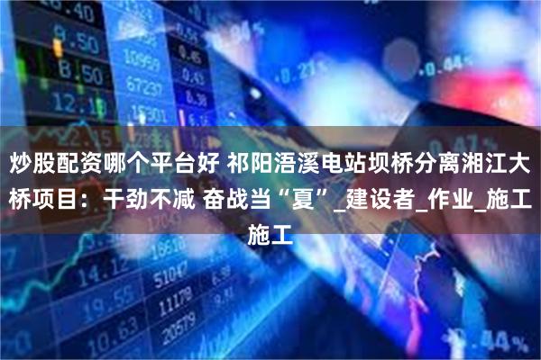 炒股配资哪个平台好 祁阳浯溪电站坝桥分离湘江大桥项目：干劲不减 奋战当“夏”_建设者_作业_施工
